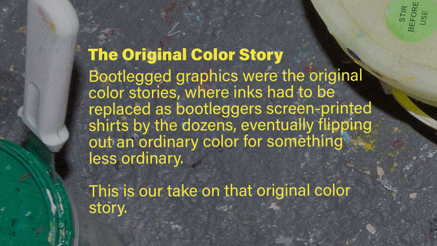 The Original Color Story. Bootlegged graphics were the original color stories, where inks had to be replaced as bootleggers screen-printed shirts by the dozens, eventually flipping out an ordinary color for something less ordinary. This is our take on that original color story.