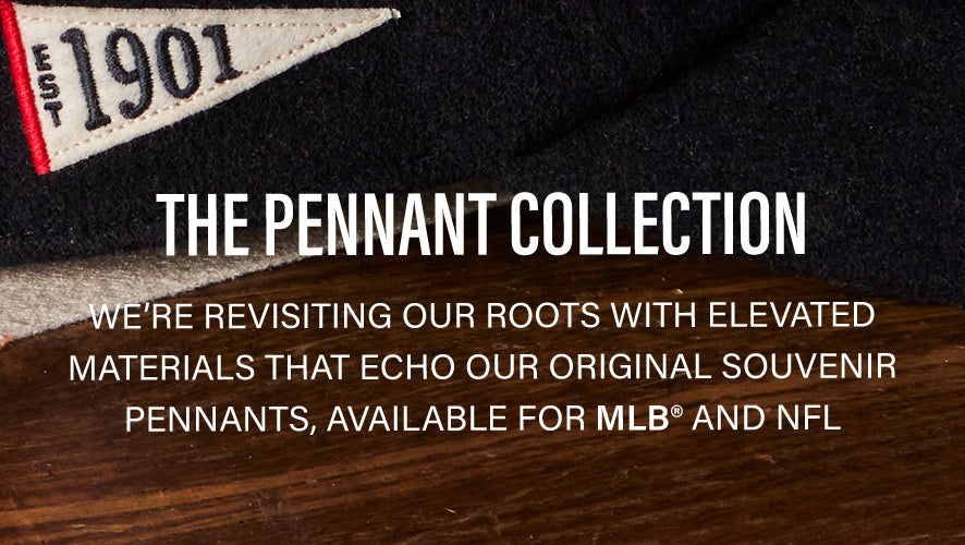 The Pennant Collection. We're revisiting our roots with elevated materials that echo our original souvenir pennants, available for MLB and NFL.