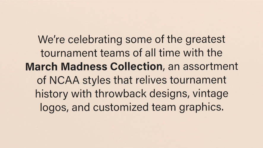 We're celebrating some of the greatest tournament teams of all time with the March Madness Collection, an assortment of NCAA styles that relives tournament history with throwback designs, vintage logos, and customized team graphics.