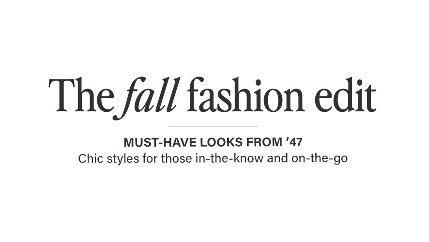 The Fall Fashion Edit. Must-have looks from '47.  Chic styles for those in-the-know and on-the-go.