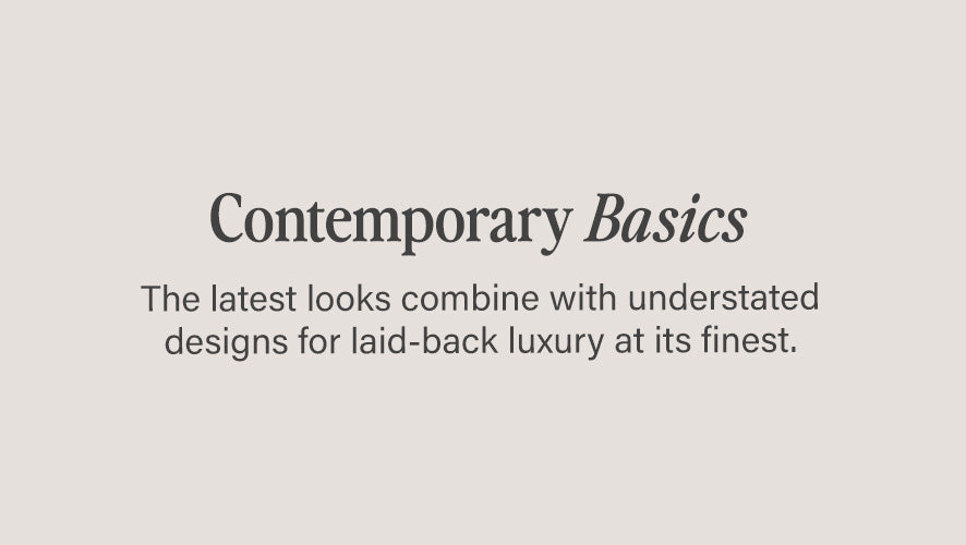 Contemporary Basics. The latest looks combine with understated designs for laid-back luxury at its finest.