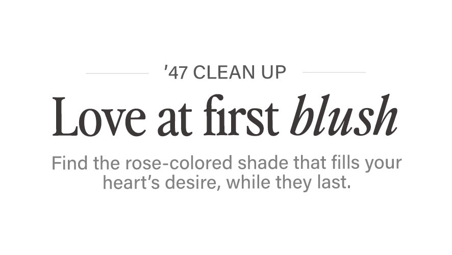 '47 CLEAN UP. Love at first blush. Find the rose-colored shade that fills your heart's desire, while they last. 