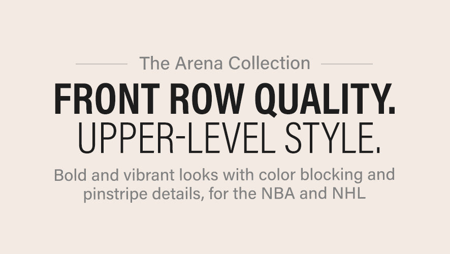 The Arena Collection. Front row quality. Upper-level style. Bold and vibrant looks with color blocking and pinstripe details, for the NBA and NHL.